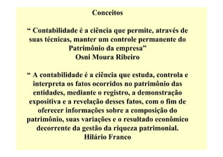 Conceitos

“ Contabilidade é a ciência que permite, através de
 suas técnicas, manter um controle permanente do
              Patrimônio da empresa”
                Osni Moura Ribeiro

“ A contabilidade é a ciência que estuda, controla e
  interpreta os fatos ocorridos no patrimônio das
  entidades, mediante o registro, a demonstração
 expositiva e a revelação desses fatos, com o fim de
    oferecer informações sobre a composição do
patrimônio, suas variações e o resultado econômico
   decorrente da gestão da riqueza patrimonial.
                   Hilário Franco
 