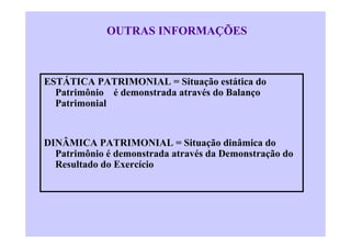 OUTRAS INFORMAÇÕES



ESTÁTICA PATRIMONIAL = Situação estática do
  Patrimônio é demonstrada através do Balanço
  Patrimonial


DINÂMICA PATRIMONIAL = Situação dinâmica do
  Patrimônio é demonstrada através da Demonstração do
  Resultado do Exercício
 
