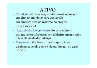 ATIVO
• Circulante são contas que estão constantemente
  em giro,em movimento.A conversão
  em dinheiro será no máximo no próprio
  exercício social
• Realizável a Longo Prazo são bens e direi-
  tos que se transformarão em dinheiro um ano após
  o levantamento do Balanço
• Permanente são bens e direitos que não se
  destinam a venda e tem vida útil longa, no caso
  de bens.
 