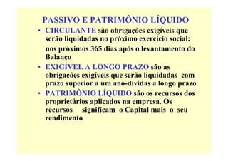 PASSIVO E PATRIMÔNIO LÍQUIDO
• CIRCULANTE são obrigações exigíveis que
  serão liquidadas no próximo exercício social:
  nos próximos 365 dias após o levantamento do
  Balanço
• EXIGÍVEL A LONGO PRAZO são as
  obrigações exigíveis que serão liquidadas com
  prazo superior a um ano-dívidas a longo prazo.
• PATRIMÔNIO LÍQUIDO são os recursos dos
  proprietários aplicados na empresa. Os
  recursos significam o Capital mais o seu
  rendimento
 