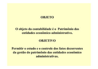 OBJETO


  O objeto da contabilidade é o Patrimônio das
      entidades econômico administrativo.

                   OBJETIVO

Permitir o estudo e o controle dos fatos decorrentes
 da gestão do patrimônio das entidades econômico
                 administrativas.
 