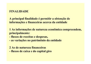 FINALIDADE

A principal finalidade é permitir a obtenção de
informações e financeiras acerca da entidade

1 As informações de natureza econômica compreendem,
principalmente:
- fluxos de receitas e despesas,
- as variações no patrimônio da entidade

2 As de natureza financeiras
- fluxos de caixa e do capital giro
 