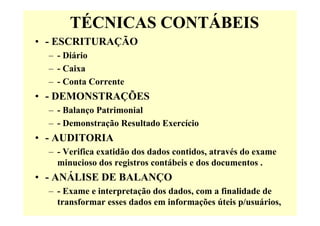 TÉCNICAS CONTÁBEIS
• - ESCRITURAÇÃO
  – - Diário
  – - Caixa
  – - Conta Corrente
• - DEMONSTRAÇÕES
  – - Balanço Patrimonial
  – - Demonstração Resultado Exercício
• - AUDITORIA
  – - Verifica exatidão dos dados contidos, através do exame
    minucioso dos registros contábeis e dos documentos .
• - ANÁLISE DE BALANÇO
  – - Exame e interpretação dos dados, com a finalidade de
    transformar esses dados em informações úteis p/usuários,
 