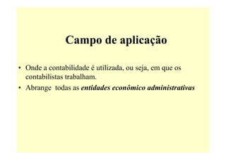 Campo de aplicação

• Onde a contabilidade é utilizada, ou seja, em que os
  contabilistas trabalham.
• Abrange todas as entidades econômico administrativas
 
