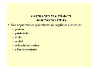 ENTIDADES ECONÔMICO
                    ADMINISTRATIVAS
• São organizações que reúnem os seguintes elementos:
   –   pessoas
   –   patrimônio
   –   titular
   –   capital
   –   ação administrativa
   –   e fim determinado
 