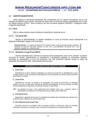 www.ResumosConcursos.hpg.com.br
               Apostila: Contabilidade para Concursos Públicos                    – por     Prof. André


2.1   ASPECTO QUANTITATIVO

      Neste aspecto os elementos patrimoniais são considerados sob um aspecto homogêneo, que é o da
tradução monetária de seus valores, formando por assim dizer um fundo de valores, representados de um lado
por valores positivos (ATIVO – bens e direitos) e de outro os valores negativos (PASSIVO - obrigações), tendo
a seguinte classificação:

2.1.1 Ativo

      São os valores positivos (bens e direitos) do patrimônio e subdivide-se em:

2.1.1.1    Circulante (AC)

        Agrupa as disponibilidades, os direitos realizáveis no curso do exercício social subseqüente e as
despesas antecipadas* (pagas e não incorridas).

          Exercício Social – é o espaço de tempo de (12 meses), findo o qual as pessoas jurídicas apuram o
          resultado do exercício; ele pode coincidir, ou não, com o ano-calendário, de acordo com o que
          dispuser o estatuto ou o contrato social.

2.1.1.2    Realizável a Longo Prazo (ARLP)

          Direitos realizáveis após o término do exercício social subseqüente, assim como, também, os direitos
derivados de vendas, adiantamentos ou empréstimos a sociedades coligadas ou controladas, diretores,
acionistas ou participantes no lucro da companhia, que não constituam negócios usuais no objeto da
exploração da companhia. OBS: independentemente do prazo.


                         CRITÉRIOS DE CLASSIFICAÇÃO QUANTO A PRAZOS

      1. Curto Prazo

         Classificam-se os bens, direitos e obrigações, com prazo de vencimento ou realização de um ano,
      ou seja, durante o curso do exercício social seguinte; como por exemplo, as contas do Ativo Circulante
      e do Passivo Circulante.

      2. Longo Prazo

         Classificam-se os bens, os direitos e as obrigações, com prazo de vencimento ou realização
      superior a um ano, ou seja, após o término do exercício social seguinte; como por exemplo, as contas
      do Ativo Realizável a Longo Prazo e do Passivo Exigível a Longo Prazo.

      OBS.: na empresa em que o ciclo operacional tiver duração maior que o exercício social, a
            classificação no circulante ou no longo prazo terá por base o prazo deste ciclo.

      3. Ciclo Operacional

        Representa a aplicação de recursos na atividade da entidade até a formação dos estoques que,
      mediante venda, voltarão a ser valores disponíveis.

      4. Ciclo Operacional de Longo Prazo

         Somente ocorrerá nas entidades onde o processo produtivo é demorado, como por exemplo:
      construção civil pesada, construção naval, construção de equipamentos de grande porte, etc.




                                                           10                                                  !
 