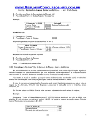 www.ResumosConcursos.hpg.com.br
            Apostila: Contabilidade para Concursos Públicos                – por    Prof. André

      D – Provisão para Ajuste de Bens ao Valor de Mercado (AC)
      C – Reversão de Provisões (Outras Receitas Operacionais)

      Exemplo:

                           Estoque em 31-12-X2                 Valores $
                        Preço de Custo              950.000 (Estoque Final do ano 2)
                        (-) Preço de Mercado        900.000
                        (=) Provisionar              50.000

      Contabilização:

      D – Despesa com Provisão
      C – Provisão para Ajuste de Estoque                     50.000

      Representação no Balanço em 31 de dezembro do ano 2

                       Ativo Circulante
            Estoque de Mercadorias                   950.000 (Estoque Inicial de 19X3)
            (-) Provisão para Ajuste de Estoque       50.000
                                                     900.000

      Reversão da Provisão no período seguinte:

      D – Provisão para Ajuste de Estoque
      C – Reversão de Provisões*                              50.000

      onde: * - Outras Receitas Operacionais

10.6.3 Provisão para Ajuste ao Valor de Mercado de Títulos e Valores Mobiliários

      No final do exercício, os títulos e valores mobiliários poderão ter seus saldos majorados pelo registro da
correção monetária, da variação cambial ou dos juros acrescidos. Após esse registro, se o valor contábil for
maior do que o de mercado, faz-se uma provisão. A norma é custo ou mercado o menor.

      “Os direitos e títulos de crédito e quaisquer valores mobiliários não classificados como investimentos
deverão ser avaliados pelo custo de aquisição ou pelo valor de mercado se este for menor.”

      O valor de mercado para as aplicações financeiras será, o valor líquido de realização, ou seja, o valor de
resgate ou de alienação, diminuído das despesas necessárias à realização como os impostos, taxas,
comissões, etc.

      Os títulos e valores mobiliários deverão estar com seus valores ajustados até a data do balanço.

      Exemplo:

       Compra de Títulos e Valores Mobiliários por $ 10.000 (custo de aquisição), em julho de 19X5, juros
auferidos $ 1.000, correção monetária do período $ 2.000. Na época do balanço a cotação desses Títulos e
Valores Mobiliários eram avaliados em $11.000.


                         Custo de Aquisição                          10.000
                         Juros Auferidos                              1.000
                         Correção Monetária do Período                2.000


                                                      100                                                     !
 