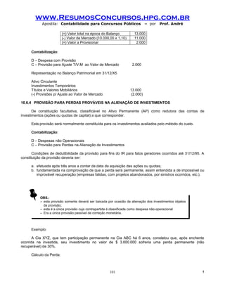 www.ResumosConcursos.hpg.com.br
            Apostila: Contabilidade para Concursos Públicos                    – por   Prof. André

                          (=) Valor total na época do Balanço          13.000
                          (-) Valor de Mercado (10.000,00 x 1,10)      11.000
                          (=) Valor a Provisionar                       2.000

      Contabilização:

      D – Despesa com Provisão
      C – Provisão para Ajuste T/V.M ao Valor de Mercado             2.000

      Representação no Balanço Patrimonial em 31/12/X5

      Ativo Circulante
      Investimentos Temporários
      Títulos e Valores Mobiliários                                 13.000
      (-) Provisões p/ Ajuste ao Valor de Mercado                    (2.000)

10.6.4 PROVISÃO PARA PERDAS PROVÁVEIS NA ALIENAÇÃO DE INVESTIMENTOS

       De constituição facultativa, classificável no Ativo Permanente (AP) como redutora das contas de
investimentos (ações ou quotas de capital) a que corresponder.

      Esta provisão será normalmente constituída para os investimentos avaliados pelo método do custo.

      Contabilização:

      D – Despesas não Operacionais
      C – Provisão para Perdas na Alienação de Investimentos

       Condições de dedutibilidade da provisão para fins do IR para fatos geradores ocorridos até 31/12/95. A
constituição da provisão deveria ser:

      a. efetuada após três anos a contar da data da aquisição das ações ou quotas;
      b. fundamentada na comprovação de que a perda será permanente, assim entendida a de impossível ou
         improvável recuperação (empresas falidas, com projetos abandonados, por sinistros ocorridos, etc.).




           OBS.:
           – esta provisão somente deverá ser baixada por ocasião da alienação dos investimentos objetos
             da provisão;
           – esta é a única provisão cuja contrapartida é classificada como despesa não-operacional
           – Era a única provisão passível de correção monetária.




      Exemplo:

       A Cia XYZ, que tem participação permanente na Cia ABC há 6 anos, constatou que, após enchente
ocorrida na investida, seu investimento no valor de $ 3.000.000 sofreria uma perda permanente (não
recuperável) de 30%.

      Cálculo da Perda:



                                                       101                                                  !
 