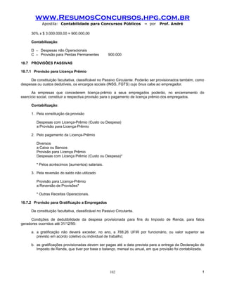 www.ResumosConcursos.hpg.com.br
            Apostila: Contabilidade para Concursos Públicos               – por   Prof. André

      30% x $ 3.000.000,00 = 900.000,00

      Contabilização:

      D – Despesas não Operacionais
      C – Provisão para Perdas Permanentes             900.000

10.7 PROVISÕES PASSIVAS

10.7.1 Provisão para Licença Prêmio

     De constituição facultativa, classificável no Passivo Circulante. Poderão ser provisionados também, como
despesas ou custos dedutíveis, os encargos sociais (INSS, FGTS) cujo ônus cabe ao empregador.

      As empresas que concederem licença-prêmio a seus empregados poderão, no encerramento do
exercício social, constituir a respectiva provisão para o pagamento de licença prêmio dos empregados.

      Contabilização:

      1. Pela constituição da provisão

         Despesas com Licença-Prêmio (Custo ou Despesa)
         a Provisão para Licença-Prêmio

      2. Pelo pagamento da Licença-Prêmio

         Diversos
         a Caixa ou Bancos
         Provisão para Licença Prêmio
         Despesas com Licença Prêmio (Custo ou Despesa)*

         * Pelos acréscimos (aumentos) salariais.

      3. Pela reversão do saldo não utilizado

         Provisão para Licença-Prêmio
         a Reversão de Provisões*

         * Outras Receitas Operacionais.

10.7.2 Provisão para Gratificação a Empregados

      De constituição facultativa, classificável no Passivo Circulante.

      Condições de dedutibilidade da despesa provisionada para fins do Imposto de Renda, para fatos
geradores ocorridos até 31/12/95:

      a. a gratificação não deverá exceder, no ano, a 788,26 UFIR por funcionário, ou valor superior se
         previsto em acordo coletivo ou individual de trabalho;

      b. as gratificações provisionadas devem ser pagas até a data prevista para a entrega da Declaração de
         Imposto de Renda, que tiver por base o balanço, mensal ou anual, em que provisão foi contabilizada.




                                                        102                                                 !
 
