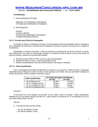 www.ResumosConcursos.hpg.com.br
            Apostila: Contabilidade para Concursos Públicos                – por    Prof. André

      Contabilização:

      1. Pela constituição da Provisão

         Despesas com Gratificação a Empregados
         a Provisão para Gratificação a Empregados

      2. Pelo Pagamento

         Diversos
         a Caixa ou Bancos
         Provisão para Gratificação a Empregados
         Variações Monetárias Passivas

10.7.3 Provisão para Férias de Empregados

      A provisão de férias é constituída com base na remuneração mensal do empregado mais os encargos e
tem a finalidade de evidenciar o montante real de despesas incorridas no período, de acordo com o regime de
competência.

      Classificável no Passivo Circulante, o valor da provisão no encerramento do período (mensal ou anual),
será determinado com base na remuneração mensal e no número de dias de férias a que já tiver direito na
época do balanço, podendo ser provisionado também:

      a. Encargos Sociais (INSS, FGTS), cujo ônus cabe ao empregador;
      b. Adicional de férias, ou seja, 1/3 da remuneração normal;
      c. Período correspondente a dez dias de férias (abono a ser pago em espécie).

10.7.3.1 Faltas Injustificadas

       Caso o empregado tenha faltas injustificadas no período em que adquiriu o direito às férias, a legislação
trabalhista prevê a redução do número de dias a serem gozados como férias, fato que acarretará mudanças no
cálculo da provisão, conforme tabela e exemplos a seguir:

                                                    No de Dias de Férias a Provisionar
                      Faltas Injustificadas
                                                        por ano            por mês
                      – até 5 faltas por ano                 30 dias            2,5 dias
                      – de 6 a 14 faltas por ano             24 dias            2,0 dias
                      – de 15 a 23 faltas por ano            18 dias           1,5 dias
                      – de 24 a 32 faltas por ano            12 dias            1,0 dias

      Exemplo 1:

     O funcionário Ivo Lima trabalha na Cia ABC há dez meses, tendo no período 7 faltas injustificadas.
Sabendo-se que seu salário mensal é de R$ 270, o valor máximo a provisionar em 31 de dezembro do ano 5,
com base nesses dados, será de:

      Cálculos:

      a. no de dias de férias que tem direito:

         – por ano de trabalho: 24 dias
         – por mês de trabalho: 2 dias



                                                      103                                                     !
 