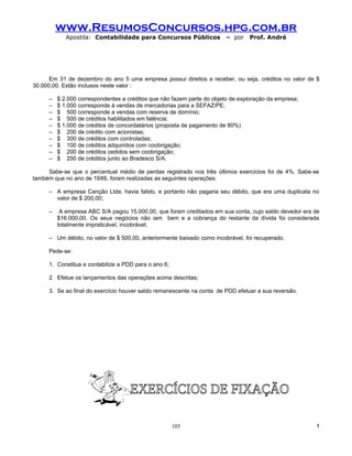 www.ResumosConcursos.hpg.com.br
            Apostila: Contabilidade para Concursos Públicos             – por   Prof. André




      Em 31 de dezembro do ano 5 uma empresa possui direitos a receber, ou seja, créditos no valor de $
30.000,00. Estão inclusos neste valor :

     –   $ 2.000 correspondentes a créditos que não fazem parte do objeto de exploração da empresa;
     –   $ 1.000 corresponde à vendas de mercadorias para a SEFAZ/PE;
     –   $ 500 corresponde a vendas com reserva de domínio;
     –   $ 500 de créditos habilitados em falência;
     –   $ 1.000 de créditos de concordatários (proposta de pagamento de 80%)
     –   $ 200 de crédito com acionistas;
     –   $ 300 de créditos com controladas;
     –   $ 100 de créditos adquiridos com coobrigação;
     –   $ 200 de créditos cedidos sem coobrigação;
     –   $ 200 de créditos junto ao Bradesco S/A.

     Sabe-se que o percentual médio de perdas registrado nos três últimos exercícios foi de 4%. Sabe-se
também que no ano de 19X6, foram realizadas as seguintes operações:

     – A empresa Canção Ltda. havia falido, e portanto não pagaria seu débito, que era uma duplicata no
       valor de $ 200,00;

     –    A empresa ABC S/A pagou 15.000,00, que foram creditados em sua conta, cujo saldo devedor era de
         $16.000,00. Os seus negócios não iam bem e a cobrança do restante da dívida foi considerada
         totalmente impraticável, incobrável;

     – Um débito, no valor de $ 500,00, anteriormente baixado como incobrável, foi recuperado.

     Pede-se:

     1. Constitua e contabilize a PDD para o ano 6;

     2. Efetue os lançamentos das operações acima descritas;

     3. Se ao final do exercício houver saldo remanescente na conta de PDD efetuar a sua reversão.




                                                      105                                              !
 