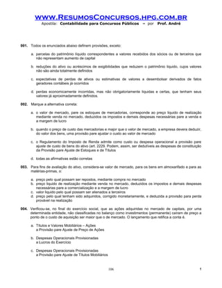 www.ResumosConcursos.hpg.com.br
            Apostila: Contabilidade para Concursos Públicos               – por    Prof. André




001. Todos os enunciados abaixo definem provisões, exceto:

      a. parcelas do patrimônio líquido correspondentes a valores recebidos dos sócios ou de terceiros que
         não representam aumento de capital

      b. reduções do ativo ou acréscimos de exigibilidades que reduzem o patrimônio liquido, cujos valores
         não são ainda totalmente definidos

      c. expectativas de perdas de ativos ou estimativas de valores a desembolsar derivados de fatos
         geradores contábeis já ocorridos

      d. perdas economicamente incorridas, mas não obrigatoriamente liquidas e certas, que tenham seus
         valores já aproximadamente definidos.

002. Marque a alternativa correta:

      a. o valor de mercado, pare os estoques de mercadorias, corresponde ao preço liquido de realização
         mediante venda no mercado, deduzidos os impostos e demais despesas necessárias pare a venda e
         a margem de lucro

      b. quando o preço de custo das mercadorias e major que o valor de mercado, a empresa devera deduzir,
         do valor dos bens, uma provisão pare ajustar o custo ao valor de mercado

      c. o Regulamento do Imposto de Renda admite como custo ou despesa operacional a provisão pare
         ajuste de custo de bens do ativo (art. 2229. Podem, assim, ser dedutíveis as despesas de constituição
         da Provisão pare Ajuste de Estoques e de Títulos

      d. todas as afirmativas estão corretas

003. Para fins de avaliação do ativo, considera-se valor de mercado, para os bens em almoxarifado e para as
     matérias-primas, o:

      a. preço pelo qual possam ser repostos, mediante compra no mercado
      b. preço liquido de realização mediante venda no mercado, deduzidos os impostos e demais despesas
         necessárias pare a comercialização e a margem de lucro
      c. valor liquido pelo qual possam ser alienados a terceiros
      d. preço pelo qual tenham sido adquiridos, corrigido monetariamente, e deduzida a provisão para perda
         provável na realização

004. Verificou-se, no final do exercício social, que as ações adquiridas no mercado de capitais, por uma
     determinada entidade, não classificadas no balanço como investimentos (permanente) caíram de preço a
     ponto de o custo de aquisição ser maior que o de mercado. O lançamento que retifica a conta é.

      a. Títulos e Valores Mobiliários – Ações
         a Provisão pare Ajuste de Preço de Ações

      b. Despesas Operacionais Provisionadas
         a Lucros do Exercício

      c. Despesas Operacionais Provisionadas
         a Provisão pare Ajuste de Títulos Mobiliários


                                                         106                                                 !
 