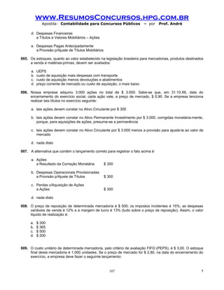 www.ResumosConcursos.hpg.com.br
              Apostila: Contabilidade para Concursos Públicos              – por    Prof. André

      d. Despesas Financeiras
         a Títulos e Valores Mobiliários – Ações

      e. Despesas Pagas Antecipadamente
         a Provisão p/Ajuste de Títulos Mobiliários

005. Os estoques, quanto ao valor estabelecido na legislação brasileira para mercadorias, produtos destinados
     a venda e matérias-primas, devem ser avaliados:

      a.   UEPS
      b.   custo de aquisição mais despesas com transporte
      c.   custo de aquisição menos devoluções e abatimentos
      d.   preço corrente de mercado ou custo de aquisição, o mais baixo

006. Nossa empresa adquiriu 3.000 ações no total de $ 3.000. Sabe-se que, em 31.10.X6, data do
     encerramento do exercício social, cada ação vale, a preço de mercado, $ 0,90. Se a empresa tenciona
     realizar tais títulos no exercício seguinte:

      a. tais ações devem constar no Ativo Circulante por $ 300

      b. tais ações devem constar no Ativo Permanente Investimento por $ 3.000, corrigidas monetária-mente,
         porque, para aquisições de ações, presume-se a permanência

      c. tais ações devem constar no Ativo Circulante por $ 3.000 menos a provisão para ajustá-la ao valor de
         mercado

      d. nada disto

007. A alternativa que contém o lançamento correto para registrar o fato acima é:

      a. Ações
         a Resultado da Correção Monetária            $ 300

      b. Despesas Operacionais Provisionadas
         a Provisão p/Ajuste de Títulos               $ 300

      c. Perdas c/Aquisição de Ações
         a Ações                                      $ 300

      d. nada disto

008. O preço de reposição de determinada mercadoria é $ 500; os impostos incidentes é 15%; as despesas
     variáveis de venda é 12% e a margem de lucro é 13% (tudo sobre o preço de reposição). Assim, o valor
     liquido de realização é:

     a.    $ 300
     b.    $ 365
     c.    $ 500
     d.    $ 200


009. O custo unitário de determinada mercadoria, pelo critério de avaliação FIFO (PEPS), é $ 3,00. O estoque
     final desta mercadoria é 1.000 unidades. Se o preço de mercado for $ 2,80, na data do encerramento do
     exercício, a empresa deve fazer o seguinte lançamento:


                                                        107                                                !
 