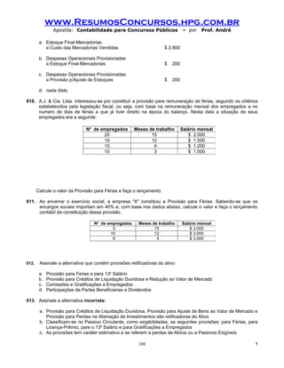 www.ResumosConcursos.hpg.com.br
                Apostila: Contabilidade para Concursos Públicos                 – por    Prof. André

        a. Estoque Final-Mercadorias
           a Custo das Mercadorias Vendidas                           $ 2.800

        b. Despesas Operacionais Provisionadas
           a Estoque Final-Mercadorias                                $   200

        c. Despesas Operacionais Provisionadas
           a Provisão p/Ajuste de Estoques                            $   200

        d. nada disto

010. A.J. & Cia. Ltda. interessou-se por constituir a provisão pare remuneração de ferias, segundo os critérios
     estabelecidos pela legislação fiscal, ou seja, com base na remuneração mensal dos empregados e no
     numero de dias de ferias a que já tiver direito na época do balanço. Nesta data a situação de seus
     empregados era a seguinte:

                               No de empregados       Meses de trabalho         Salário mensal
                                      20                     15                    $ 2.000
                                      10                     12                    $ 1.500
                                      10                      6                    $ 1.200
                                      10                      3                    $ 1.000




       Calcule o valor da Provisão para Férias e faça o lançamento.

011. Ao encerrar o exercício social, a empresa "X" constituiu a Provisão para Férias. Sabendo-se que os
     encargos sociais importam em 40% e, com base nos dados abaixo, calcule o valor e faça o lançamento
     contábil da constituição dessa provisão.

                                  No de empregados      Meses de trabalho       Salário mensal
                                          5                    15                   $ 3.000
                                         10                    12                   $ 3.000
                                          6                     4                   $ 3.000




012.    Assinale a alternativa que contém provisões retificadoras do ativo:

        a.   Provisão para Ferias e para 13o Salário
        b.   Provisão para Créditos de Liquidação Duvidosa e Redução ao Valor de Mercado
        c.   Comissões e Gratificações a Empregados
        d.   Participações de Partes Beneficiarias e Dividendos

013. Assinale a alternativa incorreta:

        a. Provisão para Créditos de Liquidação Duvidosa, Provisão para Ajuste de Bens ao Valor de Mercado e
           Provisão para Perdas na Alienação de Investimentos são retificadoras do Ativo
        b. Classificam-se no Passivo Circulante, como exigibilidades, as seguintes provisões: para Férias, para
           Licença-Prêmio, pare o 13o Salário e para Gratificações a Empregados
        c. As provisões tem caráter estimativo e se referem a perdas de Ativos ou a Passivos Exigíveis

                                                        108                                                  !
 