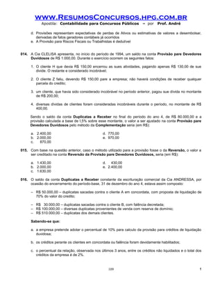 www.ResumosConcursos.hpg.com.br
            Apostila: Contabilidade para Concursos Públicos              – por    Prof. André

     d. Provisões representam expectativas de perdas de Ativos ou estimativas de valores a desembolsar,
        derivadas de fatos geradores contábeis já ocorridos
     e. A Provisão para Riscos Fiscais ou Trabalhistas é dedutível


014. A Cia CLELISA apresenta, no início do período de 1994, um saldo na conta Provisão pare Devedores
     Duvidosos de R$ 1.000,00. Durante o exercício ocorrem os seguintes fatos:

     1. O cliente H que devia R$ 150,00 encerrou as sues atividades, pagando apenas R$ 130,00 de sue
        divide. O restante e considerado incobrável;

     2. O cliente Z faliu, devendo R$ 150,00 pare a empresa; não haverá condições de receber qualquer
        parcela do credito;

     3. um cliente, que havia sido considerado incobrável no período anterior, pagou sue dívida no montante
        de R$ 200,00;

     4. diversas dívidas de clientes foram consideradas incobráveis durante o período, no montante de R$
        400,00.

     Sendo o saldo da conta Duplicatas a Receber no final do período do ano 4, de R$ 80.000,00 e a
     provisão calculada a base de I,5% sobre esse montante, o valor a ser ajustado na conta Provisão pare
     Devedores Duvidosos pelo método da Complementação seria (em R$):

     a. 2.400,00                                d. 770,00
     b. 2.000,00                                e. 970,00
     c.   870,00

015. Com base na questão anterior, caso o método utilizado para a provisão fosse o da Reversão, o valor a
     ser creditado na conta Reversão da Provisão pare Devedores Duvidosos, seria (em R$):

     a. 1.430,00                                d. 430,00
     b. 2.000,00                                e. 2.400,00
     c. 1.630,00

016. O saldo da conta Duplicatas a Receber constante da escrituração comercial da Cia ANDRESSA, por
     ocasião do encerramento do período-base, 31 de dezembro do ano 4, estava assim composto:

     – R$ 50.000,00 – duplicatas sacadas contra o cliente A em concordata, com proposta de liquidação de
       70% do valor do credito;

     – R$ 30.000,00 – duplicatas sacadas contra o cliente B, com falência decretada;
     – R$ 100.000,00 – diversas duplicatas provenientes de venda com reserva de domínio;
     – R$ 510.000,00 – duplicatas dos demais clientes.

     Sabendo-se que:

     a. a empresa pretende adotar o percentual de 10% para calculo da provisão para créditos de liquidação
        duvidosa;

     b. os créditos perante os clientes em concordata ou falência foram devidamente habilitados;

     c. o percentual da relação, observada nos últimos 3 anos, entre os créditos não liquidados e o total dos
        créditos da empresa é de 2%.


                                                    109                                                    !
 