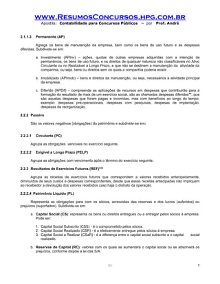 www.ResumosConcursos.hpg.com.br
             Apostila: Contabilidade para Concursos Públicos                  – por     Prof. André


2.1.1.3   Permanente (AP)

           Agrega os bens da manutenção da empresa, bem como os bens de uso futuro e as despesas
diferidas. Subdivide-se em:

          a. Investimento (APInv) – ações, quotas de outras empresas adquiridas com a intenção de
             permanência, os bens de uso futuro, e os direitos de qualquer natureza não classificáveis no Ativo
             Circulante ou no Realizável a Longo Prazo, e que não se destinem a manutenção da atividade da
             companhia, ou seja, bens ou direitos sem os quais a companhia poderia existir.

          b. Imobilizado (APImob) – bens e direitos da manutenção, ou seja, necessários a atividade principal
             da empresa.

          c. Diferido (APDif) – compreende as aplicações de recursos em despesas que contribuirão para a
             formação do resultado de mais de um exercício social, são as chamadas despesas diferidas**, que
             são aquelas despesas que foram pagas e incorridas, mas com benefícios ao longo do tempo,
             exemplo: despesas pré-operacionais, despesas com pesquisas, despesas de implantação,
             despesas de reorganização.

2.2.2 Passivo

      São os valores negativos (obrigações) do patrimônio e subdivide-se em:


2.2.2.1   Circulante (PC)

      Agrupa as obrigações vencíveis no exercício seguinte.

2.2.2.2   Exigível a Longo Prazo (PELP)

      Agrupa as obrigações com vencimento após o término do exercício seguinte.

2.2.3 Resultados de Exercícios Futuros (REF)***

      Agrupa as receitas de exercícios futuros que correspondem a valores recebidos antecipadamente,
diminuídos de seus custos e despesas correspondentes, desde que essas receitas antecipadas não impliquem
ao recebedor a devolução dos valores recebidos caso haja o distrato da operação.

2.2.2.4 Patrimônio Líquido (PL)

       Representa as obrigações para com os sócios, acrescidas das reservas e dos lucros (auferidos) ou
prejuízos (suportados). Subdivide-se em:

      a. Capital Social (CS): representa os bens ou direitos entregues ou a entregar pelos sócios à empresa.
         Pode ser:

          1. Capital Social Subscrito (CSS) - é o comprometido pelos sócios.
          2. Capital Social Realizado (CSR) - é o efetivamente entregue pelos sócios à empresa
          3. Capital Social a Realizar (CSaR) - é a diferença entre o capital social subscrito e o capital   social
             realizado.

      b. Reservas de Capital (RC): valores com os quais se aumentará o capital social ou se absorverá os
         prejuízos, conforme dispõe a lei das S/A.


                                                         11                                                      !
 