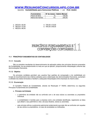 www.ResumosConcursos.hpg.com.br
            Apostila: Contabilidade para Concursos Públicos              – por   Prof. André

                                 Funcionários          No de meses Salário Mensal
                                 Paulo da Silva                  5          120,00
                                 Maria dos Santos               14          240,00



      a. 200,00 e 40,00                             d. 330,00 e 33,00
      b. 360,00 e 72,00                             e. 440,00 e 88,00
      c. 480,00 e 96,00




11.1 PRINCÍPIOS FUNDAMENTAIS DE CONTABILIDADE

11.1.1 Conceito

     São os preceitos resultantes do desenvolvimento da aplicação prática dos princípios técnicos emanados
da Contabilidade, de uso predominante no meio em que se aplicam, proporcionando interpretação uniforme das
demonstrações financeiras.

11.1.2 Objetivo

        Os princípios contábeis permitem aos usuários fixar padrões de comparação e de credibilidade em
função do reconhecimento dos critérios adotados para a elaboração das demonstrações financeiras, aumentam
a utilidade dos dados fornecidos e facilitam a adequada interpretação entre empresas do mesmo setor.

11.1.3 Enumeração

       O Conselho Federal de Contabilidade, através da Resolução nº 750/93, determinou os seguintes
Princípios Fundamentais de Contabilidade:

      a. Princípio da Entidade

         – o patrimônio da entidade não se confunde com o de seus sócios ou acionistas ou proprietário
           individual.

         – a contabilidade é mantida para a empresa como uma entidade identificada, registrando os fatos
           que afetam o seu patrimônio e não o de seus titulares, sócios ou acionistas.

         – este princípio afirma a autonomia patrimonial evidenciando que este não se confunde com aqueles
           de seu sócios ou proprietários, no caso de sociedades ou instituições.



                                                       111                                               !
 