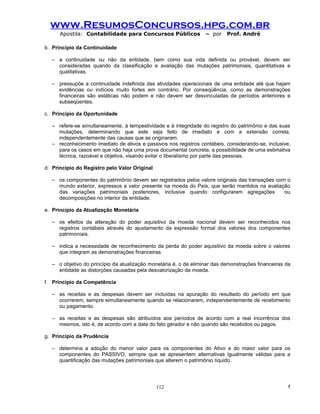 www.ResumosConcursos.hpg.com.br
      Apostila: Contabilidade para Concursos Públicos              – por    Prof. André

b. Princípio da Continuidade

   – a continuidade ou não da entidade, bem como sua vida definida ou provável, devem ser
     consideradas quando da classificação e avaliação das mutações patrimoniais, quantitativas e
     qualitativas.

   – pressupõe a continuidade indefinida das atividades operacionais de uma entidade até que hajam
     evidências ou indícios muito fortes em contrário. Por conseqüência, como as demonstrações
     financeiras são estáticas não podem e não devem ser desvinculadas de períodos anteriores e
     subseqüentes.

c. Princípio da Oportunidade

   – refere-se simultaneamente, à tempestividade e à integridade do registro do patrimônio e das suas
     mutações, determinando que este seja feito de imediato e com a extensão correta,
     independentemente das causas que as originaram.
   – reconhecimento imediato de ativos e passivos nos registros contábeis, considerando-se, inclusive,
     para os casos em que não haja uma prova documental concreta, a possibilidade de uma estimativa
     técnica, razoável e objetiva, visando evitar o liberalismo por parte das pessoas.

d. Princípio do Registro pelo Valor Original

   – os componentes do patrimônio devem ser registrados pelos valore originais das transações com o
     mundo exterior, expressos a valor presente na moeda do País, que serão mantidos na avaliação
     das variações patrimoniais posteriores, inclusive quando configurarem agregações            ou
     decomposições no interior da entidade.

e. Princípio da Atualização Monetária

   – os efeitos da alteração do poder aquisitivo da moeda nacional devem ser reconhecidos nos
     registros contábeis através do ajustamento da expressão formal dos valores dos componentes
     patrimoniais.

   – indica a necessidade de reconhecimento da perda do poder aquisitivo da moeda sobre o valores
     que integram as demonstrações financeiras.

   – o objetivo do princípio da atualização monetária é, o de eliminar das demonstrações financeiras da
     entidade as distorções causadas pela desvalorização da moeda.

f. Princípio da Competência

   – as receitas e as despesas devem ser incluídas na apuração do resultado do período em que
     ocorrerem, sempre simultaneamente quando se relacionarem, independentemente de recebimento
     ou pagamento.

   – as receitas e as despesas são atribuídos aos períodos de acordo com a real incorrência dos
     mesmos, isto é, de acordo com a data do fato gerador e não quando são recebidos ou pagos.

g. Princípio da Prudência

   – determina a adoção do menor valor para os componentes do Ativo e do maior valor para os
     componentes do PASSIVO, sempre que se apresentem alternativas igualmente válidas para a
     quantificação das mutações patrimoniais que alterem o patrimônio líquido.




                                               112                                                   !
 