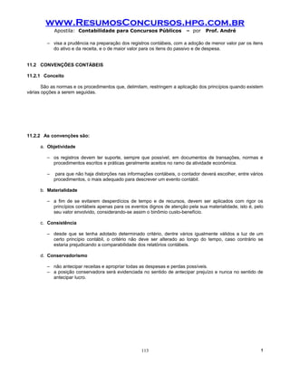 www.ResumosConcursos.hpg.com.br
             Apostila: Contabilidade para Concursos Públicos              – por    Prof. André

         – visa a prudência na preparação dos registros contábeis, com a adoção de menor valor par os itens
           do ativo e da receita, e o de maior valor para os itens do passivo e de despesa.


11.2 CONVENÇÕES CONTÁBEIS

11.2.1 Conceito

       São as normas e os procedimentos que, delimitam, restringem a aplicação dos princípios quando existem
várias opções a serem seguidas.




11.2.2 As convenções são:

      a. Objetividade

         – os registros devem ter suporte, sempre que possível, em documentos de transações, normas e
           procedimentos escritos e práticas geralmente aceitos no ramo da atividade econômica.

         –    para que não haja distorções nas informações contábeis, o contador deverá escolher, entre vários
             procedimentos, o mais adequado para descrever um evento contábil.

      b. Materialidade

         – a fim de se evitarem desperdícios de tempo e de recursos, devem ser aplicados com rigor os
           princípios contábeis apenas para os eventos dignos de atenção pela sua materialidade, isto é, pelo
           seu valor envolvido, considerando-se assim o binômio custo-benefício.

      c. Consistência

         – desde que se tenha adotado determinado critério, dentre vários igualmente válidos a luz de um
           certo princípio contábil, o critério não deve ser alterado ao longo do tempo, caso contrário se
           estaria prejudicando a comparabilidade dos relatórios contábeis.

      d. Conservadorismo

         – não antecipar receitas e apropriar todas as despesas e perdas possíveis.
         – a posição conservadora será evidenciada no sentido de antecipar prejuízo e nunca no sentido de
           antecipar lucro.




                                                     113                                                    !
 