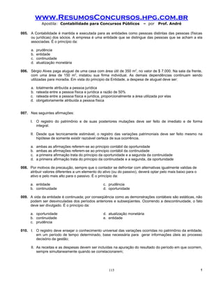 www.ResumosConcursos.hpg.com.br
              Apostila: Contabilidade para Concursos Públicos                 – por    Prof. André

005. A Contabilidade é mantida e executada para as entidades como pessoas distintas das pessoas (físicas
     ou jurídicas) dos sócios. A empresa é uma entidade que se distingue das pessoas que se acham a ela
     associadas. É o princípio da:

      a.   prudência
      b.   entidade
      c.   continuidade
      d.   atualização monetária

006. Sérgio Alves paga aluguel de uma casa com área útil de 350 m2, no valor de $ 7.000. Na sala da frente,
     com uma área de 150 m2, instalou sua firma individual. As demais dependências continuam sendo
     utilizadas para moradia. Em vista do principio da Entidade, a despesa de aluguel deve ser:

      a.   totalmente atribuída a pessoa jurídica
      b.   rateada entre a pessoa física e jurídica a razão de 50%
      c.   rateada entre a pessoa física e jurídica, proporcionalmente a área utilizada por elas
      d.   obrigatoriamente atribuída a pessoa física


007. Nas seguintes afirmações:

      I. O registro do patrimônio e de suas posteriores mutações deve ser feito de imediato e de forma
         integral.

      II. Desde que tecnicamente estimável, o registro das variações patrimoniais deve ser feito mesmo na
          hipótese de somente existir razoável certeza de sua ocorrência.

      a.   ambas as afirmações referem-se ao principio contábil da oportunidade
      b.   ambas as afirmações referem-se ao principio contábil da continuidade
      c.   a primeira afirmação trata do principio da oportunidade e a segunda da continuidade
      d.   a primeira afirmação trata do principio da continuidade e a segunda, da oportunidade

008. Por motivos de precaução, sempre que o contador se defrontar com alternativas igualmente validas de
     atribuir valores diferentes a um elemento do ativo (ou do passivo), deverá optar pelo mais baixo para o
     ativo e pelo mais alto para o passivo. É o princípio da:

      a. entidade                                    c. prudência
      b. continuidade                                d. oportunidade

009. A vida da entidade é continuada; por conseqüência como as demonstrações contábeis são estáticas, não
     podem ser desvinculadas dos períodos anteriores e subseqüentes. Ocorrendo a descontinuidade, o fato
     deve ser divulgado. É o princípio da:

      a. oportunidade                                d. atualização monetária
      b. continuidade                                e. entidade
      c. prudência

010. I. O registro deve ensejar o conhecimento universal das variações ocorridas no patrimônio da entidade,
        em um período de tempo determinado, base necessária para gerar informações úteis ao processo
        decisório da gestão;

      II. As receitas e as despesas devem ser incluídas na apuração do resultado do período em que ocorrem,
          sempre simultaneamente quando se correlacionarem;




                                                        115                                                    !
 