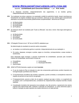 www.ResumosConcursos.hpg.com.br
             Apostila: Contabilidade para Concursos Públicos             – por   Prof. André

      d. as despesas incorridas, independentemente          dos    pagamentos,   e   as   receitas   ganhas,
         independentemente dos recebimentos.

016. “As mudanças nos ativos, passivos e na expressão contábil do patrimônio líquido, devem reconhecer-se
     formalmente nos registro contábeis logo que ocorrerem, ainda que os seus valores sejam razoavelmente
     estimados e as provas documentais posteriormente complementadas”, denomina-se Princípio:

     a.   da Oportunidade
     b.   da Competência
     c.   da Continuidade
     d.   da Prudência

017. Os estoques devem ser avaliados pelo “Custo ou Mercado”, dos dois o menor. Esta regra está ligada ao
     Princípio:

     a.   da Oportunidade
     b.   da Prudência
     c.   da Entidade
     d.   da Continuidade


018. O Parágrafo Primeiro do art. 187 da Lei 6.404/76, estabelece que:

     Na determinação do resultado do exercício serão computados:

     a. as receitas e os rendimentos ganhos no período, independentemente da sua realização; e

      b. Os custos, despesas, encargos e perdas, pagos ou incorridos, correspondentes a essas receitas e
         rendimentos.

     Essa disposição Iegal consagra o princípio fundamental da contabilidade, aprovado pelo Conselho
     Federal de Contabilidade, denominado Princípio da:

     a. Competência                              d. Continuidade
     b. Entidade                                 e. Atualização Monetária
     c. Oportunidade

019. (ESAF-AFTN-94) Assinale a opção com texto incorreto:

      a. O uso da moeda do Pais na tradução do valor dos componentes patrimoniais constitui imperativo de
         homogeneização quantitativa dos mesmos

      b. O reconhecimento simultâneo das receitas e despesas, quando correlatas, é conseqüência natural do
         respeito ao período em que ocorrer sua geração

      c. O desaparecimento, parcial ou total, de um passivo, qualquer que seja o motivo, e o surgimento de
         um passivo, sem o correspondente ativo, consideram-se, respectivamente, despesa incorrida a receita
         realizada

      d. A atualização monetária não representa nova avaliação, mas, tão-somente, o ajustamento dos valores
         originais para determinada data, mediante a aplicação de indexadores, ou outros elementos aptos a
         traduzir a variação do poder aquisitivo da moeda nacional em um dado período




                                                    117                                                    !
 