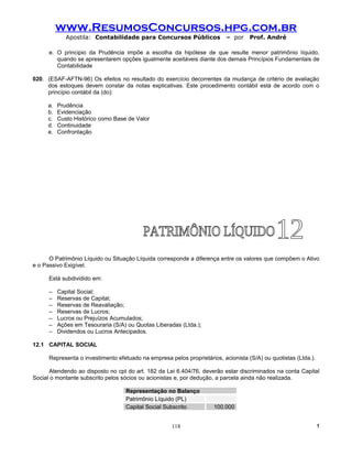 www.ResumosConcursos.hpg.com.br
             Apostila: Contabilidade para Concursos Públicos               – por    Prof. André

      e. O principio da Prudência impõe a escolha da hipótese de que resulte menor patrimônio líquido,
         quando se apresentarem opções igualmente aceitáveis diante dos demais Princípios Fundamentais de
         Contabilidade

020. (ESAF-AFTN-96) Os efeitos no resultado do exercício decorrentes da mudança de critério de avaliação
     dos estoques devem constar da notas explicativas. Este procedimento contábil está de acordo com o
     princípio contábil da (do):

     a.   Prudência
     b.   Evidenciação
     c.   Custo Histórico como Base de Valor
     d.   Continuidade
     e.   Confrontação




      O Patrimônio Líquido ou Situação Líquida corresponde a diferença entre os valores que compõem o Ativo
e o Passivo Exigível.

      Está subdividido em:

      –   Capital Social;
      –   Reservas de Capital;
      –   Reservas de Reavaliação;
      –   Reservas de Lucros;
      –   Lucros ou Prejuízos Acumulados;
      –   Ações em Tesouraria (S/A) ou Quotas Liberadas (Ltda.);
      –   Dividendos ou Lucros Antecipados.

12.1 CAPITAL SOCIAL

      Representa o investimento efetuado na empresa pelos proprietários, acionista (S/A) ou quotistas (Ltda.).

      Atendendo ao disposto no cpt do art. 182 da Lei 6.404/76, deverão estar discriminados na conta Capital
Social o montante subscrito pelos sócios ou acionistas e, por dedução, a parcela ainda não realizada.

                                    Representação no Balanço
                                    Patrimônio Líquido (PL)
                                    Capital Social Subscrito          100.000


                                                     118                                                         !
 