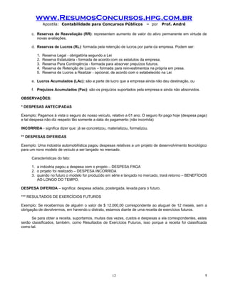 www.ResumosConcursos.hpg.com.br
              Apostila: Contabilidade para Concursos Públicos               – por   Prof. André

      c. Reservas de Reavaliação (RR): representam aumento de valor do ativo permanente em virtude de
         novas avaliações.

      d. Reservas de Lucros (RL): formada pela retenção de lucros por parte da empresa. Podem ser:

         1.   Reserva Legal - obrigatória segundo a Lei
         2.   Reserva Estatutária - formada de acordo com os estatutos da empresa.
         3.   Reserva Para Contingência - formada para absorver prejuízos futuros.
         4.   Reserva de Retenção de Lucros – formada para reinvestimentos na própria em presa.
         5.   Reserva de Lucros a Realizar - opcional, de acordo com o estabelecido na Lei

      e. Lucros Acumulados (LAc): são a parte de lucro que a empresa ainda não deu destinação, ou

      f. Prejuízos Acumulados (Pac): são os prejuízos suportados pela empresa e ainda não absorvidos.

OBSERVAÇÕES:

* DESPESAS ANTECIPADAS

Exemplo: Pagamos à vista o seguro do nosso veículo, relativo a 01 ano. O seguro foi pago hoje (despesa paga)
e tal despesa não diz respeito tão somente a data do pagamento (não incorrida)

INCORRIDA - significa dizer que: já se concretizou, materializou, formalizou.

** DESPESAS DIFERIDAS

Exemplo: Uma indústria automobilística pagou despesas relativas a um projeto de desenvolvimento tecnológico
para um novo modelo de veículo a ser lançado no mercado.

      Características do fato:

      1. a indústria pagou a despesa com o projeto – DESPESA PAGA
      2. o projeto foi realizado – DESPESA INCORRIDA
      3. quando no futuro o modelo for produzido em série e lançado no mercado, trará retorno – BENEFÍCIOS
         AO LONGO DO TEMPO.

DESPESA DIFERIDA – significa: despesa adiada, postergada, levada para o futuro.

*** RESULTADOS DE EXERCÍCIOS FUTUROS

Exemplo: Se recebermos de alguém o valor de $ 12.000,00 correspondente ao aluguel de 12 meses, sem a
obrigação de devolvermos, em havendo o distrato, estamos diante de uma receita de exercícios futuros.

      Se para obter a receita, suportamos, muitas das vezes, custos e despesas a ela correspondentes, estes
serão classificados, também, como Resultados de Exercícios Futuros, isso porque a receita foi classificada
como tal.




                                                       12                                                 !
 