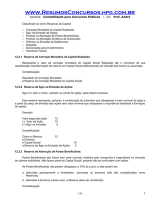 www.ResumosConcursos.hpg.com.br
             Apostila: Contabilidade para Concursos Públicos              – por     Prof. André

      Classificam-se como Reservas de Capital:

      –   Correção Monetária do Capital Realizado;
      –   Ágio na Emissão de Ações;
      –   Produto na Alienação de Partes Beneficiárias;
      –   Produto na Alienação de Bônus de Subscrição;
      –   Prêmios na Emissão de Debêntures;
      –   Doações;
      –   Subvenções para Investimentos;
      –   Incentivos Fiscais.

12.2.1 Reserva de Correção Monetária do Capital Realizado:

       Representa o valor da correção monetária do Capital Social Realizado até o momento de sua
capitalização (transformação da reserva em Capital Social efetivamente) por decisão dos sócios ou acionistas.

      Contabilização:

      Resultado de Correção Monetária
      a Reserva de Correção Monetária do Capital Social

12.2.2 Reserva de Ágio na Emissão de Ações:

      Ágio é o valor a maior, cobrado na venda de ações, pela própria empresa.

      Esta reserva representa, portanto, a contribuição do subscritor que ultrapassar o valor nominal da ação e
a parte do preço de emissão das ações sem valor nominal que ultrapassar a importância destinada à formação
de capital.

      Exemplo:

      Valor pago pela ação        12
      (-) Valor da Ação           10
      (=) Ágio na Emissão          2

      Contabilização:

      Caixa ou Bancos           12
      a Diversos
      a Capital Social                            10
      a Reserva de Ágio na Emissão de Ações        2

12.2.3 Reserva de Alienação de Partes Beneficiárias

      Partes Beneficiárias são títulos sem valor nominal, emitidos pela companhia e negociáveis no mercado
de valores mobiliários. Não fazem parte do Capital Social, portanto não se confundem com ações.

      As Partes Beneficiárias não podem ultrapassar a 10% do Lucro, e elas podem ser:

      a. atribuídas gratuitamente a fundadores, acionistas ou terceiros (não são contabilizadas como
         Reservas);
      b. alienadas a terceiros (nesse caso, a Reserva deve ser constituída)

      Contabilização:

                                                       120                                                    !
 