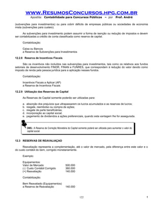 www.ResumosConcursos.hpg.com.br
              Apostila: Contabilidade para Concursos Públicos                        – por      Prof. André

(subvenções para investimentos) ou para cobrir déficits de empresas públicas ou sociedades de economia
mista (subvenções para custeio).

      As subvenções para investimento podem assumir a forma de isenção ou redução de impostos e devem
ser contabilizadas a crédito de conta classificada como reserva de capital.

      Contabilização:

      Caixa ou Bancos
      a Reserva de Subvenções para Investimentos

12.2.8 Reserva de Incentivos Fiscais

       São os incentivos não incluídos nas subvenções para investimentos, tais como os relativos aos fundos
setoriais de desenvolvimento FINOR, FINAN e FUNRES, que correspondem à redução do valor devido como
imposto de renda pela pessoa jurídica para a aplicação nesses fundos.

      Contabilização:

      Incentivos Fiscais a Aplicar (AP)
      a Reserva de Incentivos Fiscais

12.2.9 Utilização das Reservas de Capital

      As Reservas de Capital somente poderão ser utilizadas para:

      a.   absorção dos prejuízos que ultrapassarem os lucros acumulados e as reservas de lucros;
      b.   resgate, reembolso ou compra de ações;
      c.   resgate de parte beneficiárias;
      d.   incorporação ao capital social;
      e.   pagamento de dividendos a ações preferenciais, quando esta vantagem lhe for assegurada.



           OBS.: AAReserva de Correção Monetária do Capital somente poderá ser utilizada para aumentar oovalor do
            OBS.: Reserva de Correção Monetária do Capital somente poderá ser utilizada para aumentar valor do
           capital social.
            capital social.


12.3 RESERVAS DE REAVALIAÇAO

      Reavaliação representa a complementação, até o valor de mercado, pela diferença entre este valor e o
do custo contábil do bem, corrigido monetariamente.

      Exemplo:

      Equipamentos:
      Valor de Mercado                          500.000
      (-) Custo Contábil Corrigido              360.000
      (=) Reavaliação                           140.000

      Contabilização:

      Bem Reavaliado (Equipamentos)
      a Reserva de Reavaliação                  140.000


                                                             122                                                    !
 