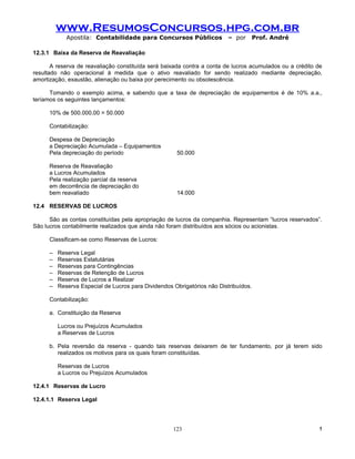 www.ResumosConcursos.hpg.com.br
             Apostila: Contabilidade para Concursos Públicos              – por   Prof. André

12.3.1 Baixa da Reserva de Reavaliação

       A reserva de reavaliação constituída será baixada contra a conta de lucros acumulados ou a crédito de
resultado não operacional à medida que o ativo reavaliado for sendo realizado mediante depreciação,
amortização, exaustão, alienação ou baixa por perecimento ou obsolescência.

      Tomando o exemplo acima, e sabendo que a taxa de depreciação de equipamentos é de 10% a.a.,
teríamos os seguintes lançamentos:

      10% de 500.000,00 = 50.000

      Contabilização:

      Despesa de Depreciação
      a Depreciação Acumulada – Equipamentos
      Pela depreciação do período                     50.000

      Reserva de Reavaliação
      a Lucros Acumulados
      Pela realização parcial da reserva
      em decorrência de depreciação do
      bem reavaliado                                  14.000

12.4 RESERVAS DE LUCROS

      São as contas constituídas pela apropriação de lucros da companhia. Representam “lucros reservados”.
São lucros contabilmente realizados que ainda não foram distribuídos aos sócios ou acionistas.

      Classificam-se como Reservas de Lucros:

      –   Reserva Legal
      –   Reservas Estatutárias
      –   Reservas para Contingências
      –   Reservas de Retenção de Lucros
      –   Reserva de Lucros a Realizar
      –   Reserva Especial de Lucros para Dividendos Obrigatórios não Distribuídos.

      Contabilização:

      a. Constituição da Reserva

          Lucros ou Prejuízos Acumulados
          a Reservas de Lucros

      b. Pela reversão da reserva - quando tais reservas deixarem de ter fundamento, por já terem sido
         realizados os motivos para os quais foram constituídas.

          Reservas de Lucros
          a Lucros ou Prejuízos Acumulados

12.4.1 Reservas de Lucro

12.4.1.1 Reserva Legal




                                                     123                                                  !
 