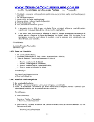 www.ResumosConcursos.hpg.com.br
           Apostila: Contabilidade para Concursos Públicos                 – por     Prof. André

        1. Finalidade – assegurar a integridade do capital social, aumentando o capital social ou absorvendo
           prejuízos;
        2. De natureza obrigatória;
        3. Limite – 20% do capital social realizado;
        4. Base de cálculo – o Lucro Líquido do Exercício;
        5. Percentual aplicado – 5%;
        6. Não precisará ser constituída quando:

        6.1 o seu saldo atingir a 20% do valor do Capital Social (corrigido); a Reserva Legal não poderá
            exceder este limite, cuja observância, pela companhia é obrigatória.

        6.2 o seu saldo, antes da constituição referente ao exercício, somado ao montante das reservas de
            capital (exceto a Reserva de Correção Monetária do Capital), atingir 30% do Capital Social
            (corrigido); a companhia poderá deixar de constituir a reserva caso este limite seja atingido, cuja
            observância é, pois, facultativa.

     Contabilização:

     Lucros ou Prejuízos Acumulados
     a Reserva Legal

12.4.1.2 Reservas Estatutárias

        1. De constituição facultativa;
        2. Finalidade, base de cálculo, valor e limite - de acordo com o estatuto;
        3. Tipos de Reservas Estatutárias (previstas no Estatuto)

           –   Reserva para Aumento do Capital;
           –   Reserva para Resgate de Debêntures;
           –   Reserva para Resgate de Partes Beneficiárias;
           –   Reserva para a Amortização de Ações.

        Contabilização:

        Lucros ou Prejuízos Acumulados
        a Reservas Estatutárias

12.4.1.3 Reservas Para Contingências

     1. De constituição facultativa;
     2. Finalidade – compensar prejuízos futuros, cujo valor possa ser estimado;
     3. Valor – de acordo com a assembléia, que deverá indicar a causa da perda prevista e justificar, quais
        as razões de prudência que recomendem a sua constituição;

        Contabilização:

        a. Pela constituição

           Lucros ou Prejuízo a Acumulados
           a Reservas para Contingências

        b. Pela reversão – quando as causas que justificaram sua constituição não mais existirem, ou não
           havendo perda total.

               Reservas para Contingências

                                                     124                                                     !
 