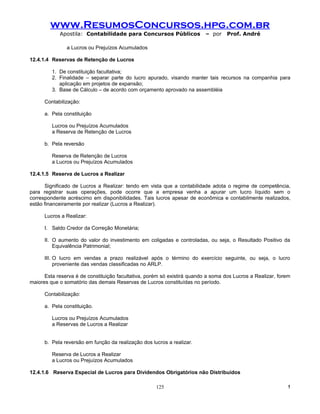 www.ResumosConcursos.hpg.com.br
            Apostila: Contabilidade para Concursos Públicos               – por    Prof. André

               a Lucros ou Prejuízos Acumulados

12.4.1.4 Reservas de Retenção de Lucros

         1. De constituição facultativa;
         2. Finalidade – separar parte do lucro apurado, visando manter tais recursos na companhia para
            aplicação em projetos de expansão;
         3. Base de Cálculo – de acordo com orçamento aprovado na assembléia

      Contabilização:

      a. Pela constituição

         Lucros ou Prejuízos Acumulados
         a Reserva de Retenção de Lucros

      b. Pela reversão

         Reserva de Retenção de Lucros
         a Lucros ou Prejuízos Acumulados

12.4.1.5 Reserva de Lucros a Realizar

      Significado de Lucros a Realizar: tendo em vista que a contabilidade adota o regime de competência,
para registrar suas operações, pode ocorre que a empresa venha a apurar um lucro líquido sem o
correspondente acréscimo em disponibilidades. Tais lucros apesar de econômica e contabilmente realizados,
estão financeiramente por realizar (Lucros a Realizar).

      Lucros a Realizar:

      I. Saldo Credor da Correção Monetária;

      II. O aumento do valor do investimento em coligadas e controladas, ou seja, o Resultado Positivo da
          Equivalência Patrimonial;

      III. O lucro em vendas a prazo realizável após o término do exercício seguinte, ou seja, o lucro
           proveniente das vendas classificadas no ARLP.

      Esta reserva é de constituição facultativa, porém só existirá quando a soma dos Lucros a Realizar, forem
maiores que o somatório das demais Reservas de Lucros constituídas no período.

      Contabilização:

      a. Pela constituição.

         Lucros ou Prejuízos Acumulados
         a Reservas de Lucros a Realizar


      b. Pela reversão em função da realização dos lucros a realizar.

         Reserva de Lucros a Realizar
         a Lucros ou Prejuízos Acumulados

12.4.1.6 Reserva Especial de Lucros para Dividendos Obrigatórios não Distribuídos

                                                     125                                                    !
 