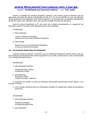 www.ResumosConcursos.hpg.com.br
             Apostila: Contabilidade para Concursos Públicos                – por     Prof. André


      Quando a sociedade tem dividendo obrigatório a distribuir e não existem recursos financeiros para seu
pagamento, ela poderá não efetuar a distribuição (art. 202. § 4o e 5o da Lei 6.404/76); os lucros que deixarem
de ser distribuídos serão registrados como reserva especial e, se não absorvidos por prejuízos subseqüentes,
deverão ser pagos como dividendos assim que o permitir a situação financeira da companhia.

      Sendo tal reserva classificada no PL, seu saldo será corrigido monetariamente e o pagamento dos
dividendos, quando for possível, serão efetuados pelo seu valor atualizado.

      Contabilização:

      a. Pela constituição

         Lucros ou Prejuízos Acumulados
         a Reserva de Lucros para Dividendos Obrigatórios

      b. Pela reversão

         Reserva de Lucros para Dividendos Obrigatórios
         a Lucros ou Prejuízos Acumulados

12.5 ATUALIZAÇÃO MONETÁRIA DE DIVIDENDOS

       A pessoa jurídica que distribuir, no período, lucros ou dividendos declarados no período anterior, pelo seu
valor atualizado monetariamente até a data do pagamento ou do crédito, poderá deduzir o valor correspondente
como Variação Monetária Passiva.


      Contabilização:

      1. pela atualização monetária

         Variação Monetária Passiva
         a Dividendos a Pagar

      2. pelo pagamento
         Dividendos a Pagar
         a Disponível (Caixa ou Bancos)

      A companhia que receber os lucros ou dividendos mencionados anteriormente deverá registrar a sua
correção monetária:

      a. como variação monetária ativa se a participação societária for avaliada pelo método da equivalência
         patrimonial.



      Contabilização:

      1. pela atualização monetária

         Dividendos a Receber
         a Variação Monetária Ativa

      2. pelo recebimento

                                                       126                                                      !
 