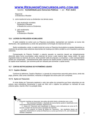 www.ResumosConcursos.hpg.com.br
            Apostila: Contabilidade para Concursos Públicos                   – por     Prof. André

         Disponível
         a Dividendos a Receber

      b. como receita de lucros ou dividendos nos demais casos.

         1. pela atualização monetária
            Dividendos a Receber
            a Receita de Lucros ou Dividendos

         2. pelo recebimento
            Disponível
            a Dividendos a Receber


12.6 LUCROS OU PREJUÍZOS ACUMULADOS

       O saldo existente na conta Lucro ou Prejuízos acumulados, representam por exemplo, os lucros não
distribuídos, não capitalizados ou ainda não apropriados na formação de reservas de lucros.

       Serão considerados, ainda, no saldo inicial de Lucros ou Prejuízos Acumulados os ajustes (devedores ou
credores) de períodos base anteriores decorrentes de mudança de critério contábil ou erro imputável a períodos
anteriores.

      Compensação do Prejuízo Contábil: o prejuízo apurado no exercício deverá ser obrigatoriamente
absorvido pelos lucros acumulados, pelas reservas de lucros e pela reserva legal, nessa ordem. Se após
esgotadas todas as reservas de lucros, ainda persistir saldo de prejuízos a compensar, o valor correspondente
poderá ser compensado , subsidiariamente pelas reservas de capital (exceto a reserva de correção monetária
do capital social realizado, que somente pode ser utilizada para aumentar o capital social).


12.7 CONTAS RETIFICADORAS DO PATRIMÔNIO LIQUIDO

12.7.1 Capital a Realizar

      Conforme já definimos, Capital a Realizar é, a parcela do compromisso assumido pelos sócios, ainda não
paga, portanto, esta conta é devedora, indicando a obrigação dos sócios para com a empresa.

12.7.2 Ações em Tesouraria

       A conta Ações em Tesouraria registrará o valor das ações da companhia que foram adquiridas por ela
própria, para revendê-las futuramente, e pode ser feito com o objetivo de participar no mercado de suas
próprias ações, visando influir na quotação delas.




            OBS.:
             OBS.:
            1. Enquanto mantidas em tesouraria, tais ações não terão direito aadividendos nem aavoto;
             1. Enquanto mantidas em tesouraria, tais ações não terão direito dividendos nem voto;
                   2.
                    2.      Nas empresas limitadas, aaaquisição de suas próprias quotas ééclassificada numa
                             Nas empresas limitadas, aquisição de suas próprias quotas classificada numa
               conta denominada Quotas Liberadas, redutora do PL;
                conta denominada Quotas Liberadas, redutora do PL;
                   3. Ações em Tesouraria será classificada no Balanço como retificadora da conta do PL
                    3. Ações em Tesouraria será classificada no Balanço como retificadora da conta do PL
               que deu aaorigem de recursos para aaaquisição das mesmas;
                que deu origem de recursos para aquisição das mesmas;
                   4. Lucro ou prejuízo na venda de Ações em Tesouraria - - tais resultados devem ser
                    4. Lucro ou prejuízo na venda de Ações em Tesouraria tais resultados devem ser
               registrados diretamente em contas de Reservas ou Lucros que formam ooPL, sem transitar por
                registrados diretamente em contas de Reservas ou Lucros que formam PL, sem transitar por
               receitas eedespesas.
                receitas despesas.                                                                            !
                                                        127
 