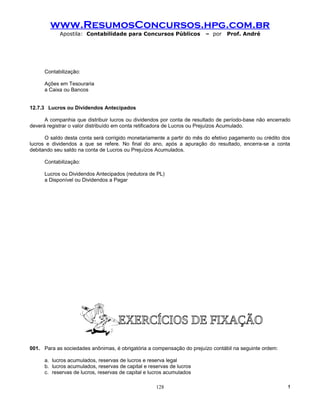 www.ResumosConcursos.hpg.com.br
            Apostila: Contabilidade para Concursos Públicos             – por    Prof. André




      Contabilização:

      Ações em Tesouraria
      a Caixa ou Bancos


12.7.3 Lucros ou Dividendos Antecipados

      A companhia que distribuir lucros ou dividendos por conta de resultado de período-base não encerrado
deverá registrar o valor distribuído em conta retificadora de Lucros ou Prejuízos Acumulado.

      O saldo desta conta será corrigido monetariamente a partir do mês do efetivo pagamento ou crédito dos
lucros e dividendos a que se refere. No final do ano, após a apuração do resultado, encerra-se a conta
debitando seu saldo na conta de Lucros ou Prejuízos Acumulados.

      Contabilização:

      Lucros ou Dividendos Antecipados (redutora de PL)
      a Disponível ou Dividendos a Pagar




001. Para as sociedades anônimas, é obrigatória a compensação do prejuízo contábil na seguinte ordem:

      a. lucros acumulados, reservas de lucros e reserva legal
      b. lucros acumulados, reservas de capital e reservas de lucros
      c. reservas de lucros, reservas de capital e lucros acumulados

                                                     128                                                  !
 