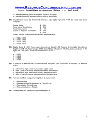 www.ResumosConcursos.hpg.com.br
              Apostila: Contabilidade para Concursos Públicos             – por   Prof. André

      d. reservas de lucros, lucros acumulados e reserva de capital
      e. reservas de capital, reservas de lucros e lucros acumulados

002. O patrimônio líquido de determinada empresa, cujo capital representa 1.000 de ações, está assim
     composto:

      Capital Social                       $ 1.000
      Reservas de Reavaliações             $ 200
      Reservas de Lucros                   $     50
      Lucros ou Prejuízos Acumulados       $ 250
                                           $ 1.500
      O valor nominal e patrimonial da ação são, respectivamente:

      a.   $ 1,50 e $ 1,00
      b.   $ 1,00 e $ 1,50
      c.   $ 1,00 e $ 1,00
      d.   $ 1,50 e $ 1,50

003. Capital Social $ 1.000, Reserva para Aumento de Capital $ 80, Reserva de Correção Monetária do
     Capital Social $ 160, Reserva Legal $ 120, Capital Social a Realizar $ 100, Prejuízos Acumulados $ 40,
     Ações em Tesouraria $ 20. O valor do Patrimônio Líquido é:

      a.   $ 1.220
      b.   $ 1.240
      c.   $ 1.200
      d.   $ 1.280

004. O prejuízo do exercício será obrigatoriamente absorvido, com a utilização de recursos, na seguinte
     ordem:

      a.   pela reserva legal, lucros acumulados e capital social
      b.   pelos lucros acumulados, reservas de capital e reserva legal
      c.   pela reserva legal, reservas de capital e reservas de lucros
      d.   pelos lucros acumulados, reservas de lucros e reserva legal

005. Tem por finalidade assegurar a integridade do capital social:

      a.   a Reserva Legal
      b.   a Reserva de Correção Monetária do Capital Social
      c.   a Reserva para Contingências
      d.   a Reserva de Lucros a Realizar

006. Sabendo-se que o Patrimônio Líquido da empresa é:




                                                       129                                               !
 