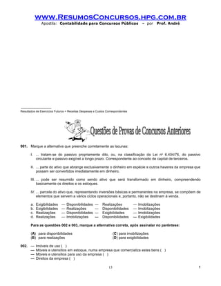 www.ResumosConcursos.hpg.com.br
               Apostila: Contabilidade para Concursos Públicos                         – por    Prof. André




Resultados de Exercícios Futuros = Receitas Despesas e Custos Correspondentes




001. Marque a alternativa que preenche corretamente as lacunas:

       I. ... tratam-se do passivo propriamente dito, ou, na classificação da Lei no 6.404/76, do passivo
          circulante e passivo exigível a longo prazo. Correspondente ao conceito de capital de terceiros.

       II. ... parte do ativo que abrange exclusivamente o dinheiro em espécie e outros haveres da empresa que
           possam ser convertidos imediatamente em dinheiro.

       III. ... pode ser resumido como sendo ativo que será transformado em dinheiro, compreendendo
            basicamente os direitos e os estoques.

       IV. ... parcela do ativo que, representando inversões básicas e permanentes na empresa, se compõem de
           elementos que servem a vários ciclos operacionais e, portanto, não se destinam à venda.

       a.   Exigibilidades   —   Disponibilidades    —     Realizações           —   Imobilizações
       b.   Exigibilidades   —   Realizações         —     Disponibilidades      —   Imobilizações
       c.   Realizações      —   Disponibilidades    —     Exigibilidades        —   Imobilizações
       d.   Realizações      —   Imobilizações       —     Disponibilidades      —   Exigibilidades

       Para as questões 002 e 003, marque a alternativa correta, após assinalar no parêntese:

       (A) para disponibilidades                                    (C) para imobilizações
       (B) para realizações                                         (D) para exigibilidades

002. —      Imóveis de uso ( )
     —      Móveis e utensílios em estoque, numa empresa que comercializa estes bens ( )
     —      Móveis e utensílios para uso da empresa ( )
     —      Direitos da empresa ( )

                                                               13                                             !
 