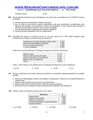 www.ResumosConcursos.hpg.com.br
            Apostila: Contabilidade para Concursos Públicos                  – por     Prof. André

         a Perdas Futuras                         $ 300

009. Na Constituição da Reserva para Contingências, de acordo com os preceitos da Lei no 6.404/76, deve-se
     considerar:

      a. que ela deverá ser classificada no Passivo Circulante
      b. que, na data em que ocorrer a perda extraordinária, esta será reconhecida, contabilmente como
         despesa, para atender o que determina o regime de competência, e que a reserva será revertida no
         exercício em que deixa de existir o motivo de sua constituição
      c. que não pode dificultar o pagamento do dividendo obrigatório
      d. que ela não pode ultrapassar a 30% do Capital Social


010. Encantado S/A apurou, no exercício do ano 4, um lucro líquido de $ 1.500. Neste resultado estão
     incluídos lucros a realizar, conforme abaixo se discrimina:

                     Resultado da Correção Monetária (saldo credor)           $ 320
                     Receita de Participações Societárias                     $ 280
                     Lucro na venda a longo prazo                             $ 100
                     = Lucros a Realizar                                      $ 700

      Parte do lucro líquido destinado a formação de reservas, conforme se demonstra:

                     Reserva Legal                                         $ 75
                     Reserva para Aumento de Capital                       $ 125
                     Reserva para Plano de Investimento                    $ 250
                     Reserva para Contingências                            $ 350
                     Soma                                                  $ 800

      Assim, o valor máximo a ser utilizado para a constituição da Reserva de Lucros a Realizar é:

      a. $ 775                    b. $ 100                    c.   $ 700                  d. $ 0


011. Marque a alternativa que contem reservas que podem ser constituídas independentemente do resultado
     apurado:

      a. Reserva de Reavaliações, Reserva de Doações e Subvenções e Reserva de Correção Monetária do
         Capital Social
      b. Reserva Legal e Reserva para Aumento do Capital Social
      c. Reservas para Plano de Investimentos e Reserva para Contingências
      d. Reserva de Lucros a Realizar e Reserva Especial para Dividendos não Distribuídos


012. Calcule o valor do patrimônio liquido de AJF Ltda., abaixo:

                                              Elementos                         $
                              Capital Social                                  10.000
                              Prejuízos Acumulados                             1.800
                              Ações em Tesouraria                              1.300
                              Correção Monetária do Capital Realizado          2.500
                              Capital a Realizar                               2.500

      a. $ 12.500              b. $ 8.200                 c. $ 10.000                     d. $ 6.900


                                                     131                                                 !
 