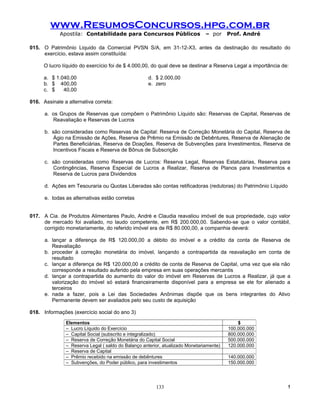 www.ResumosConcursos.hpg.com.br
             Apostila: Contabilidade para Concursos Públicos                   – por     Prof. André

015. O Patrimônio Liquido da Comercial PVSN S/A, em 31-12-X3, antes da destinação do resultado do
     exercício, estava assim constituída:

      O lucro líquido do exercício foi de $ 4.000,00, do qual deve se destinar a Reserva Legal a importância de:

      a. $ 1.040,00                                 d. $ 2.000,00
      b. $ 400,00                                   e. zero
      c. $    40,00

016. Assinale a alternativa correta:

      a. os Grupos de Reservas que compõem o Patrimônio Líquido são: Reservas de Capital, Reservas de
         Reavaliação e Reservas de Lucros

      b. são consideradas como Reservas de Capital: Reserva de Correção Monetária do Capital, Reserva de
         Ágio na Emissão de Ações, Reserva de Prêmio na Emissão de Debêntures, Reserva de Alienação de
         Partes Beneficiárias, Reserva de Doações, Reserva de Subvenções para Investimentos, Reserva de
         Incentivos Fiscais e Reserva de Bônus de Subscrição

      c. são consideradas como Reservas de Lucros: Reserva Legal, Reservas Estatutárias, Reserva para
         Contingências, Reserva Especial de Lucros a Realizar, Reserva de Planos para Investimentos e
         Reserva de Lucros para Dividendos

      d. Ações em Tesouraria ou Quotas Liberadas são contas retificadoras (redutoras) do Patrimônio Líquido

      e. todas as alternativas estão corretas


017. A Cia. de Produtos Alimentares Paulo, André e Claudia reavaliou imóvel de sua propriedade, cujo valor
     de mercado foi avaliado, no laudo competente, em R$ 200.000,00. Sabendo-se que o valor contábil,
     corrigido monetariamente, do referido imóvel era de R$ 80.000,00, a companhia deverá:

      a. lançar a diferença de R$ 120.000,00 a débito do imóvel e a crédito da conta de Reserva de
         Reavaliação
      b. proceder à correção monetária do imóvel, lançando a contrapartida da reavaliação em conta de
         resultado
      c. lançar a diferença de R$ 120.000,00 a crédito de conta de Reserva de Capital, uma vez que ela não
         corresponde a resultado auferido pela empresa em suas operações mercantis
      d. lançar a contrapartida do aumento do valor do imóvel em Reservas de Lucros a Realizar, já que a
         valorização do imóvel só estará financeiramente disponível para a empresa se ele for alienado a
         terceiros
      e. nada a fazer, pois a Lei das Sociedades Anônimas dispõe que os bens integrantes do Ativo
         Permanente devem ser avaliados pelo seu custo de aquisição

018. Informações (exercício social do ano 3)

               Elementos                                                                     $
               – Lucro Líquido do Exercício                                              100.000.000
               – Capital Social (subscrito e integralizado)                              800.000.000
               – Reserva de Correção Monetária do Capital Social                         500.000.000
               – Reserva Legal ( saldo do Balanço anterior, atualizado Monetariamente)   120.000.000
               – Reserva de Capital
               – Prêmio recebido na emissão de debêntures                                140.000.000
               – Subvenções, do Poder público, para investimentos                        150.000.000




                                                        133                                                    !
 