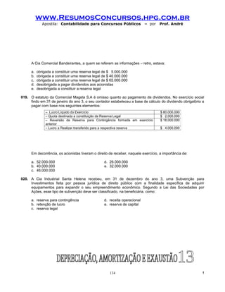 www.ResumosConcursos.hpg.com.br
              Apostila: Contabilidade para Concursos Públicos               – por   Prof. André




      A Cia Comercial Bandeirantes, a quem se referem as informações – retro, estava:

      a.   obrigada a constituir uma reserva legal de $ 5.000.000
      b.   obrigada a constituir uma reserva legal de $ 40.000.000
      c.   obrigada a constituir uma reserva legal de $ 65.000.000
      d.   desobrigada a pagar dividendos aos acionistas
      e.   desobrigada a constituir a reserva legal

019. O estatuto da Comercial Magela S.A é omisso quanto ao pagamento de dividendos. No exercício social
     findo em 31 de janeiro do ano 3, o seu contador estabeleceu a base de cálculo do dividendo obrigatório a
     pagar com base nos seguintes elementos:
                – Lucro Líquido do Exercício                                         $ 80.000.000
                – Quota destinada a constituição de Reserva Legal                    $ 2.000.000
                – Reversão de Reserva para Contingência formada em exercício         $ 18.000.000
                anterior
                – Lucro a Realizar transferido para a respectiva reserva             $ 4.000.000




      Em decorrência, os acionistas tiveram o direito de receber, naquele exercício, a importância de:

      a. 52.000.000                                d. 26.000.000
      b. 40.000.000                                e. 32.000.000
      c. 46.000.000

020. A Cia Industrial Santa Helena recebeu, em 31 de dezembro do ano 3, uma Subvenção para
     Investimentos feita por pessoa jurídica de direito público com a finalidade específica de adquirir
     equipamentos para expandir o seu empreendimento econômico. Segundo a Lei das Sociedades por
     Ações, esse tipo de subvenção deve ser classificado, na beneficiária, como:

      a. reserva para contingência                 d. receita operacional
      b. retenção de lucro                         e. reserva de capital
      c. reserva legal




                                                       134                                                  !
 