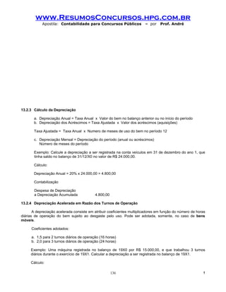www.ResumosConcursos.hpg.com.br
            Apostila: Contabilidade para Concursos Públicos              – por    Prof. André




13.2.3 Cálculo da Depreciação

       a. Depreciação Anual = Taxa Anual x Valor do bem no balanço anterior ou no início do período
       b. Depreciação dos Acréscimos = Taxa Ajustada x Valor dos acréscimos (aquisições)

       Taxa Ajustada = Taxa Anual x Numero de meses de uso do bem no período 12

       c. Depreciação Mensal = Depreciação do período (anual ou acréscimos)
          Número de meses do período

       Exemplo: Calcule a depreciação a ser registrada na conta veículos em 31 de dezembro do ano 1, que
       tinha saldo no balanço de 31/12/X0 no valor de R$ 24.000,00.

       Cálculo:

       Depreciação Anual = 20% x 24.000,00 = 4.800,00

       Contabilização

       Despesa de Depreciação
       a Depreciação Acumulada              4.800,00

13.2.4 Depreciação Acelerada em Razão dos Turnos de Operação

       A depreciação acelerada consiste em atribuir coeficientes multiplicadores em função do número de horas
diárias de operação do bem sujeito ao desgaste pelo uso. Pode ser adotada, somente, no caso de bens
móveis.

      Coeficientes adotados:

      a. 1,5 para 2 turnos diários de operação (16 horas)
      b. 2,0 para 3 turnos diários de operação (24 horas)

     Exemplo: Uma máquina registrada no balanço de 19X0 por R$ 15.000,00, e que trabalhou 3 turnos
     diários durante o exercício de 19X1. Calcular a depreciação a ser registrada no balanço de 19X1.

     Cálculo:

                                                       136                                                 !
 
