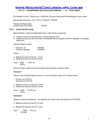 www.ResumosConcursos.hpg.com.br
               Apostila: Contabilidade para Concursos Públicos             – por      Prof. André


     Por trabalhar 3 turnos - implica usar o coeficiente 2,0 sobre a taxa anual de depreciação do bem, assim:

     Depreciação Acelerada = (2,0 x 10%) x 15.000,00 = 3.000,00

     Despesa de Depreciação
     a Depreciação Acumulada                   3.000,00

13.2.5      Compra de Bem Usado

     Nessa hipótese, o prazo de depreciação será o maior dentre os seguintes:

     a. metade do prazo de vida útil do bem, quando adquirido novo;
     b. restante do prazo de vida útil do bem, considerado este em relação à primeira instalação ou utilização
        desse bem.

         Exemplo:Máquina usada:

         – Adquirida em                   28/06/X2
         – Primeira instalação             02/06/X0

         Prazos:

         a. Metade do prazo de vida útil: 5 anos
         b. Restante do prazo de vida útil: 8 anos

         Taxa = 100% = 12,5% a.a.
                8 anos

         Exercício sobre o cálculo da Taxa de Depreciação para Bem Adquirido Usado:

         Exemplo 1:

         Calcule a taxa de depreciação anual de um veículo adquirido usado com os dados abaixo:

         – Primeiro uso 01/01/X1
         – Adquirido em 01/01/X3

         a. Metade do prazo de vida útil: 2,5 anos
         b. Restante do prazo de vida útil: 3 anos

         Taxa = 100% = 33,33% a.a
                3 anos

         Exemplo 2:

         Refaça os cálculos do exemplo 1, considerando que o bem tenha sido adquirido em 01/01/X5.

         a. Metade do prazo de vida útil: 2,5 anos

         b. Restante do prazo de vida útil: 1 ano*

         Taxa =       100% = 40% a.a
                   2,5 anos


                                                          137                                                   !
 