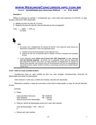 www.ResumosConcursos.hpg.com.br
            Apostila: Contabilidade para Concursos Públicos                     – por     Prof. André

      Exemplo 3:

     Refaça os cálculos do exemplo 1 considerando que, o bem tenha sido adquirido em 01/01/X7, ou seja,
quando o bem já foi 100% depreciado.

      a. Metade do prazo de vida útil: 2,5 anos
      b. Restante do prazo de vida útil: vida útil estimada do bem já esgotada*

      Taxa =      100% = 40% a.a
               2,5 anos




            OBS.:
            1. De acordo com o Regulamento do Imposto de Renda o bem adquirido usado deverá ser
               depreciado considerando o maior dos seguintes prazos:

               a. metade da vida útil admissível para o bem adquirido novo;
               b. restante da vida útil, considerada esta em relação à primeira instalação para utilização
                  do bem.

            2. O bem adquirido usado mesmo que já tenha sido 100% depreciado, ou seja, com sua
               vida útil estimada esgotada, de acordo com a Legislação Fiscal, deve ser depreciado
               pelo adquirente tomando como base, as regras definidas no Regulamento do Imposto de
               Renda acima descritas. Isto funciona como um reconhecimento do Fisco da necessidade do
               adquirente de bens usados, também proceder a recuperação econômica do capital aplicado
               nesses bens.

13.2.6 Valor ou Custo Contábil do Bem

       Considera-se custo ou valor contábil do bem seu valor corrigido monetariamente, diminuído da
depreciação acumulada correspondente.

       Valor residual é o valor que, a critério da empresa, não deve ser depreciado.

       Representa, portanto, o saldo da conta após o prazo total de depreciação, ou seja, da vida útil estimada
do bem.

       Exemplo:

       a. Dados:

           Custo dos Bens (Veículos)              R$ 10.000,00
           Valor Residual                         R$ 2.000,00
           Vida útil para fins de depreciação           5 anos

       b. Pede-se: cálculo da depreciação anual com e sem valor residual.

           Taxa de Depreciação = 100 = 20% a.a.
           5

       c. Cálculo sem valor residual

                                                         138                                                  !
 