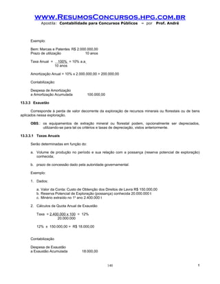 www.ResumosConcursos.hpg.com.br
            Apostila: Contabilidade para Concursos Públicos            – por    Prof. André



     Exemplo:

     Bem: Marcas e Patentes R$ 2.000.000,00
     Prazo de utilização            10 anos

     Taxa Anual =       100% = 10% a.a
                      10 anos

     Amortização Anual = 10% x 2.000.000,00 = 200.000,00

     Contabilização:

     Despesa de Amortização
     a Amortização Acumulada             100.000,00

13.3.3 Exaustão

      Corresponde à perda de valor decorrente da exploração de recursos minerais ou florestais ou de bens
aplicados nessa exploração.

     OBS.: os equipamentos de extração mineral ou florestal podem, opcionalmente ser depreciados,
           utilizando-se para tal os critérios e taxas de depreciação, vistos anteriormente.

13.3.3.1 Taxas Anuais

     Serão determinadas em função do:

     a. Volume de produção no período e sua relação com a possança (reserva potencial de exploração)
        conhecida;

     b. prazo de concessão dado pela autoridade governamental.

     Exemplo:

     1. Dados:

         a. Valor da Conta: Custo de Obtenção dos Direitos de Lavra R$ 150.000,00
         b. Reserva Potencial de Exploração (possança) conhecida 20.000.000 t
         c. Minério extraído no 1o ano 2.400.000 t

     2. Cálculos da Quota Anual de Exaustão

         Taxa = 2.400.000 x 100 = 12%
                    20.000.000

         12% x 150.000,00 = R$ 18.000,00


     Contabilização

     Despesa de Exaustão
     a Exaustão Acumulada           18.000,00


                                                      140                                              !
 