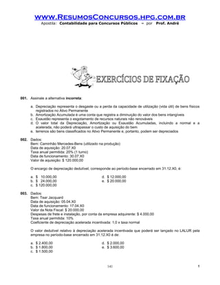 www.ResumosConcursos.hpg.com.br
            Apostila: Contabilidade para Concursos Públicos              – por     Prof. André




001. Assinale a alternativa incorreta:

      a. Depreciação representa o desgaste ou a perda da capacidade de utilização (vida útil) de bens físicos
         registrados no Ativo Permanente
      b. Amortização Acumulada é uma conta que registra a diminuição do valor dos bens intangíveis
      c. Exaustão representa o esgotamento de recursos naturais não renováveis
      d. O valor total da Depreciação, Amortização ou Exaustão Acumuladas, incluindo a normal e a
         acelerada, não poderá ultrapassar o custo de aquisição do bem
      e. terrenos são bens classificados no Ativo Permanente e, portanto, podem ser depreciados

002. Dados:
     Bem: Caminhão Mercedes-Bens (utilizado na produção)
     Data de aquisição: 20.07.X0
     Taxa anual permitida: 20% (1 turno)
     Data de funcionamento: 30.07.X0
     Valor de aquisição: $ 120.000,00

      O encargo de depreciação dedutível, corresponde ao período-base encerrado em 31.12.X0, é:

      a. $ 10.000,00                             d. $ 12.000,00
      b. $ 24.000,00                             e. $ 20.000,00
      c. $ 120.000,00

003. Dados:
     Bem: Tear Jacquard
     Data de aquisição: 05.04.X0
     Data de funcionamento: 17.04.X0
     Valor da Nota Fiscal: $ 20.000,00
     Despesas de frete e instalação, por conta da empresa adquirente: $ 4.000,00
     Taxa anual permitida: 10%
     Coeficiente de depreciação acelerada incentivada: 1,0 x taxa normal

      O valor dedutível relativo à depreciação acelerada incentivada que poderá ser lançado no LALUR pela
      empresa no período-base encerrado em 31.12.X0 é de:

      a. $ 2.400,00                              d. $ 2.000,00
      b. $ 1.800,00                              e. $ 3.600,00
      c. $ 1.500,00



                                                    141                                                    !
 