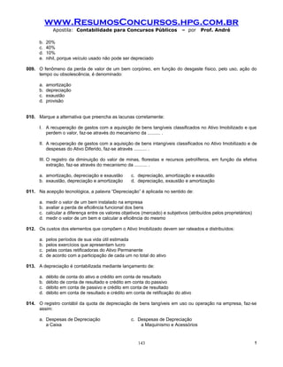 www.ResumosConcursos.hpg.com.br
              Apostila: Contabilidade para Concursos Públicos                 – por     Prof. André

      b.   20%
      c.   40%
      d.   10%
      e.   nihil, porque veículo usado não pode ser depreciado

009. O fenômeno da perda de valor de um bem corpóreo, em função do desgaste físico, pelo uso, ação do
     tempo ou obsolescência, é denominado:

      a.   amortização
      b.   depreciação
      c.   exaustão
      d.   provisão


010. Marque a alternativa que preencha as lacunas corretamente:

      I. A recuperação de gastos com a aquisição de bens tangíveis classificados no Ativo Imobilizado e que
         perdem o valor, faz-se através do mecanismo da .......... .

      II. A recuperação de gastos com a aquisição de bens intangíveis classificados no Ativo Imobilizado e de
          despesas do Ativo Diferido, faz-se através .......... .

      III. O registro da diminuição do valor de minas, florestas e recursos petrolíferos, em função da efetiva
           extração, faz-se através do mecanismo da .......... .

      a. amortização, depreciação e exaustão         c. depreciação, amortização e exaustão
      b. exaustão, depreciação e amortização         d. depreciação, exaustão e amortização

011. Na acepção tecnológica, a palavra “Depreciação” é aplicada no sentido de:

      a.   medir o valor de um bem instalado na empresa
      b.   avaliar a perda de eficiência funcional dos bens
      c.   calcular a diferença entre os valores objetivos (mercado) e subjetivos (atribuídos pelos proprietários)
      d.   medir o valor de um bem e calcular a eficiência do mesmo

012. Os custos dos elementos que compõem o Ativo Imobilizado devem ser rateados e distribuídos:

      a.   pelos períodos de sua vida útil estimada
      b.   pelos exercícios que apresentam lucro
      c.   pelas contas retificadoras do Ativo Permanente
      d.   de acordo com a participação de cada um no total do ativo

013. A depreciação é contabilizada mediante lançamento de:

      a.   débito de conta do ativo e crédito em conta de resultado
      b.   débito de conta de resultado e crédito em conta do passivo
      c.   débito em conta de passivo e crédito em conta de resultado
      d.   débito em conta de resultado e crédito em conta de retificação do ativo

014. O registro contábil da quota de depreciação de bens tangíveis em uso ou operação na empresa, faz-se
     assim:

      a. Despesas de Depreciação                     c. Despesas de Depreciação
         a Caixa                                         a Maquinismo e Acessórios


                                                         143                                                         !
 
