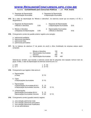 www.ResumosConcursos.hpg.com.br
              Apostila: Contabilidade para Concursos Públicos                     – por   Prof. André

      b. Despesas de Depreciação                     d. Despesas de Depreciação
         a Amortização Acumulada                        a Depreciação Acumulada

015. Se o valor da depreciação de “Móveis e Utensílios”, do exercício social que se encerra, é $ 50, o
     lançamento é:

      a. Despesas de Depreciações                            c.   Despesas de Depreciações
         a Móveis e Utensílios                $ 50                a Depreciações Acumuladas      $ 50

      b. Móveis e Utensílios                                 d.   Depreciações Acumuladas
         a Despesas de Depreciações           $ 50                a Móveis e Utensílios          $ 50

016. O lançamento correto da questão anterior registra uma variação:

      a.   patrimonial qualitativa
      b.   patrimonial quantitativa
      c.   patrimonial mista
      d.   patrimonial permutativa

017. Se no balanço de abertura (1o de janeiro do ano3) o Ativo Imobilizado da empresa estava assim
     composto:

                                        Móveis e Utensílios                 100
                                  (-)   Depreciações Acumuladas             -10     90
                                        Veículos                            500
                                  (-)   Depreciações Acumuladas            -100    400

      Sabendo-se, também, que durante o exercício social não foi adquirido nem baixado nenhum bem do
      grupo. Então, o valor da depreciação do exercício social do ano 3 e:

      a. $ 89                                        c. $ 60
      b. $ 11                                        d. $ 110

018. O lançamento que registra o fato acima é:

      a. Depreciações
         a Caixa                                     $ 110

      b. Caixa
         a Depreciações Acumuladas                   $ 110

      c. Depreciações
         a Depreciações Acumuladas M & U             $ 10
         a Depreciação Acumuladas Veículos           $ 100         $ 110

      d. a Depreciações
         Depreciações Acumuladas M & U               $ 10
         Depreciações Acumuladas Veículos            $ 100         $ 110

019. O lançamento correto (questão anterior) registra:

      a.   uma variação patrimonial mista
      b.   uma variação patrimonial permutativa
      c.   uma variação patrimonial modificativa
      d.   um ato administrativo

                                                        144                                             !
 