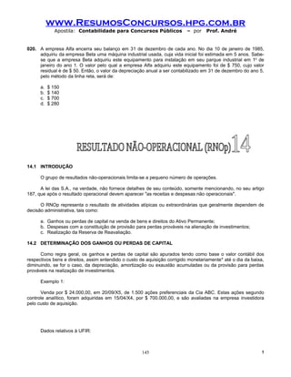 www.ResumosConcursos.hpg.com.br
              Apostila: Contabilidade para Concursos Públicos             – por     Prof. André


020. A empresa Alfa encerra seu balanço em 31 de dezembro de cada ano. No dia 10 de janeiro de 1985,
     adquiriu da empresa Beta uma máquina industrial usada, cuja vida inicial foi estimada em 5 anos. Sabe-
     se que a empresa Beta adquiriu este equipamento para instalação em seu parque industrial em 1o de
     janeiro do ano 1. O valor pelo qual a empresa Alfa adquiriu este equipamento foi de $ 750, cujo valor
     residual é de $ 50. Então, o valor da depreciação anual a ser contabilizado em 31 de dezembro do ano 5,
     pelo método da linha reta, será de:

      a.   $ 150
      b.   $ 140
      c.   $ 700
      d.   $ 280




14.1 INTRODUÇÃO

      O grupo de resultados não-operacionais limita-se a pequeno número de operações.

      A lei das S.A., na verdade, não fornece detalhes de seu conteúdo, somente mencionando, no seu artigo
187, que após o resultado operacional devem aparecer "as receitas e despesas não operacionais".

      O RNOp representa o resultado de atividades atípicas ou extraordinárias que geralmente dependem de
decisão administrativa, tais como:

      a. Ganhos ou perdas de capital na venda de bens e direitos do Ativo Permanente;
      b. Despesas com a constituição de provisão para perdas prováveis na alienação de investimentos;
      c. Realização da Reserva de Reavaliação.

14.2 DETERMINAÇÃO DOS GANHOS OU PERDAS DE CAPITAL

      Como regra geral, os ganhos e perdas de capital são apurados tendo como base o valor contábil dos
respectivos bens e direitos, assim entendido o custo de aquisição corrigido monetariamente* até o dia da baixa,
diminuindo, se for o caso, da depreciação, amortização ou exaustão acumuladas ou da provisão para perdas
prováveis na realização de investimentos.

      Exemplo 1:

      Venda por $ 24.000,00, em 20/09/X5, de 1.500 ações preferenciais da Cia ABC. Estas ações segundo
controle analítico, foram adquiridas em 15/04/X4, por $ 700.000,00, e são avaliadas na empresa investidora
pelo custo de aquisição.




      Dados relativos à UFIR:



                                                     145                                                     !
 