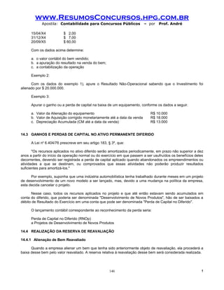 www.ResumosConcursos.hpg.com.br
            Apostila: Contabilidade para Concursos Públicos                – por   Prof. André

      15/04/X4           $ 2,00
      31/12/X4           $ 7,00
      20/09/X5           $ 60,00

      Com os dados acima determine:

      a. o valor contábil do bem vendido;
      b. a apuração do resultado na venda do bem;
      c. a contabilização da operação

      Exemplo 2:

      Com os dados do exemplo 1), apure o Resultado Não-Operacional sabendo que o Investimento foi
alienado por $ 20.000.000.

      Exemplo 3:

      Apurar o ganho ou a perda de capital na baixa de um equipamento, conforme os dados a seguir.

      a. Valor da Alienação do equipamento                                   R$ 10.000
      b. Valor de Aquisição corrigido monetariamente até a data da venda     R$ 18.000
      c. Depreciação Acumulada (CM até a data da venda)                      R$ 13.000


14.3 GANHOS E PERDAS DE CAPITAL NO ATIVO PERMANENTE DIFERIDO

      A Lei no 6.404/76 prescreve em seu artigo 183, § 3º, que:

       "Os recursos aplicados no ativo diferido serão amortizados periodicamente, em prazo não superior a dez
anos a partir do início da operação normal ou do exercício em que passem a ser usufruídos os benefícios deles
decorrentes, devendo ser registrada a perda de capital aplicado quando abandonados os empreendimentos ou
atividades a que se destinam, ou comprovados que essas atividades não poderão produzir resultados
suficientes para amortizá-los."

      Por exemplo, suponha que uma indústria automobilística tenha trabalhado durante meses em um projeto
de desenvolvimento de um novo modelo a ser lançado, mas, devido a uma mudança na política da empresa,
esta decida cancelar o projeto.

      Nesse caso, todos os recursos aplicados no projeto e que até então estavam sendo acumulados em
conta do diferido, que poderia ser denominada "Desenvolvimento de Novos Produtos", hão de ser baixados a
débito de Resultado do Exercício em uma conta que pode ser denominada "Perda de Capital no Diferido".

      O lançamento contábil correspondente ao reconhecimento da perda seria:

      Perda de Capital no Diferido (RNOp)
      a Projetos de Desenvolvimento de Novos Produtos

14.4 REALIZAÇÃO DA RESERVA DE REAVALIAÇÃO

14.4.1 Alienação de Bem Reavaliado

      Quando a empresa alienar um bem que tenha sido anteriormente objeto de reavaliação, ela procederá a
baixa desse bem pelo valor reavaliado. A reserva relativa à reavaliação desse bem será considerada realizada.




                                                     146                                                   !
 