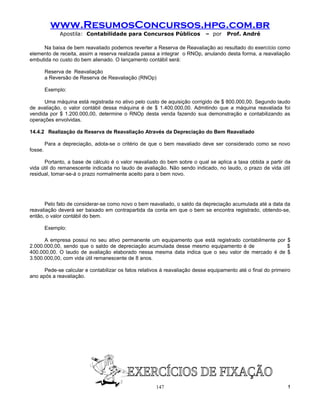 www.ResumosConcursos.hpg.com.br
               Apostila: Contabilidade para Concursos Públicos             – por    Prof. André

     Na baixa de bem reavaliado podemos reverter a Reserva de Reavaliação ao resultado do exercício como
elemento de receita, assim a reserva realizada passa a integrar o RNOp, anulando desta forma, a reavaliação
embutida no custo do bem alienado. O lançamento contábil será:

         Reserva de Reavaliação
         a Reversão de Reserva de Reavaliação (RNOp)

         Exemplo:

      Uma máquina está registrada no ativo pelo custo de aquisição corrigido de $ 800.000,00. Segundo laudo
de avaliação, o valor contábil dessa máquina é de $ 1.400.000,00. Admitindo que a máquina reavaliada foi
vendida por $ 1.200.000,00, determine o RNOp desta venda fazendo sua demonstração e contabilizando as
operações envolvidas.

14.4.2 Realização da Reserva de Reavaliação Através da Depreciação do Bem Reavaliado

         Para a depreciação, adota-se o critério de que o bem reavaliado deve ser considerado como se novo
fosse.

      Portanto, a base de cálculo é o valor reavaliado do bem sobre o qual se aplica a taxa obtida a partir da
vida útil do remanescente indicada no laudo de avaliação. Não sendo indicado, no laudo, o prazo de vida útil
residual, tomar-se-á o prazo normalmente aceito para o bem novo.




       Pelo fato de considerar-se como novo o bem reavaliado, o saldo da depreciação acumulada até a data da
reavaliação deverá ser baixado em contrapartida da conta em que o bem se encontra registrado, obtendo-se,
então, o valor contábil do bem.

         Exemplo:

      A empresa possui no seu ativo permanente um equipamento que está registrado contabilmente por $
2.000.000,00, sendo que o saldo de depreciação acumulada desse mesmo equipamento é de               $
400.000,00. O laudo de avaliação elaborado nessa mesma data indica que o seu valor de mercado é de $
3.500.000,00, com vida útil remanescente de 8 anos.

      Pede-se calcular e contabilizar os fatos relativos à reavaliação desse equipamento até o final do primeiro
ano após a reavaliação.




                                                      147                                                     !
 